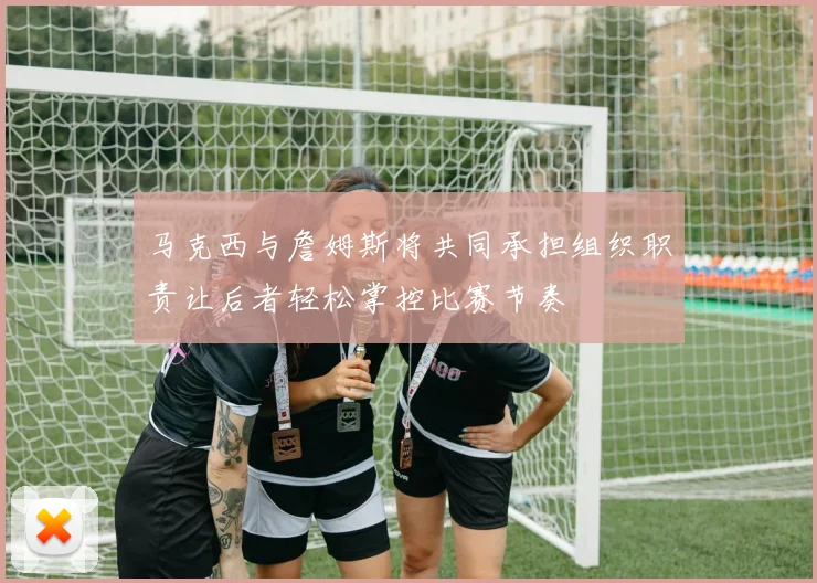 马克西与詹姆斯将共同承担组织职责让后者轻松掌控比赛节奏