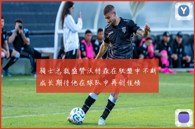 骑士总裁盛赞沃特森在联盟中不断成长期待他在球队中再创佳绩
