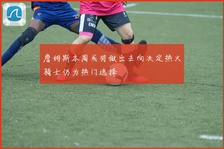 詹姆斯本周或将做出去向决定热火骑士仍为热门选择