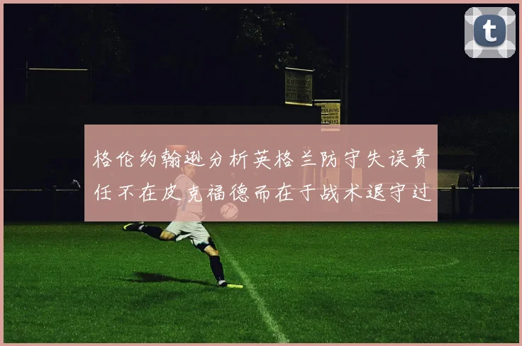 格伦约翰逊分析英格兰防守失误责任不在皮克福德而在于战术退守过深