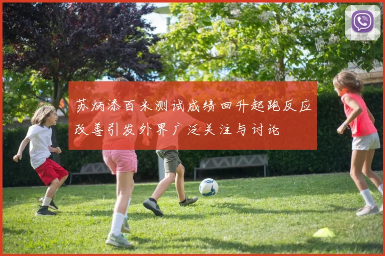 苏炳添百米测试成绩回升起跑反应改善引发外界广泛关注与讨论