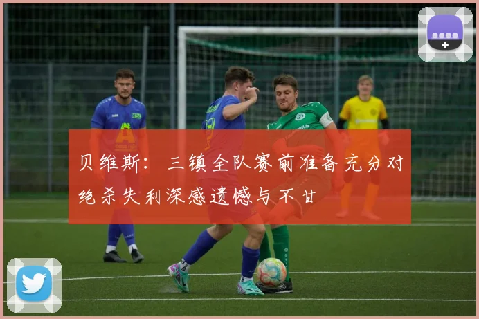 贝维斯：三镇全队赛前准备充分对绝杀失利深感遗憾与不甘